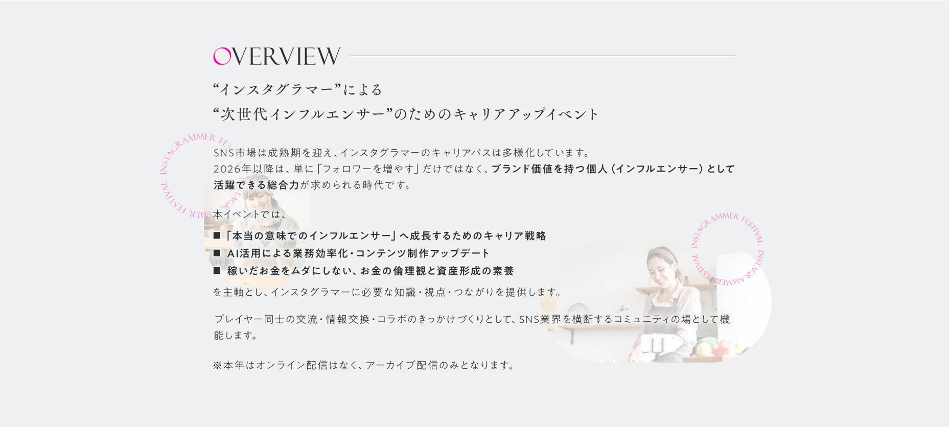 Overview インスタグラマーによる、“次世代インフルエンサー”のためのキャリアアップイベントSNS市場は成熟期を迎え、インスタグラマーのキャリアパスは多様化しています。2026年以降は、単に「フォロワーを増やす」だけではなく、ブランド価値を持つ個人（インフルエンサー）として活躍できる総合力が求められる時代です。本イベントでは、・「本当の意味でのインフルエンサー」へ成長するためのキャリア戦略・AI活用による業務効率化・コンテンツ制作アップデート・稼いだお金をムダにしない、お金の倫理観と資産形成の素養を主軸とし、インスタグラマーに必要な知識・視点・つながりを提供します。プレイヤー同士の交流・情報交換・コラボのきっかけづくりとして、SNS業界を横断するコミュニティの場として機能します。※本年はオンライン配信はなく、アーカイブ配信のみとなります。