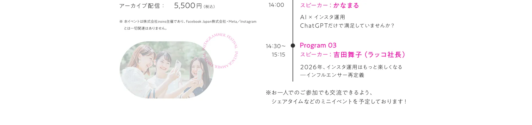 タイムスケジュール 10:30開場 Program01 11:00～11:45 トークゲスト：スピーカー：りりな インフルエンサーが知っておくべき「お金の教養」 Program02 13:15～14:00 スピーカー:かなまるAI×インスタ運用:ChatGPTだけで満足していませんか？ Program03 14:30～15:15 スピーカー:吉田舞子（ラッコ社長）2026年、インスタ運用はもっと楽しくなる―インフルエンサー再定義 ※お一人でのご参加でも交流できるよう、シェアタイムなどのミニイベントを予定しております！