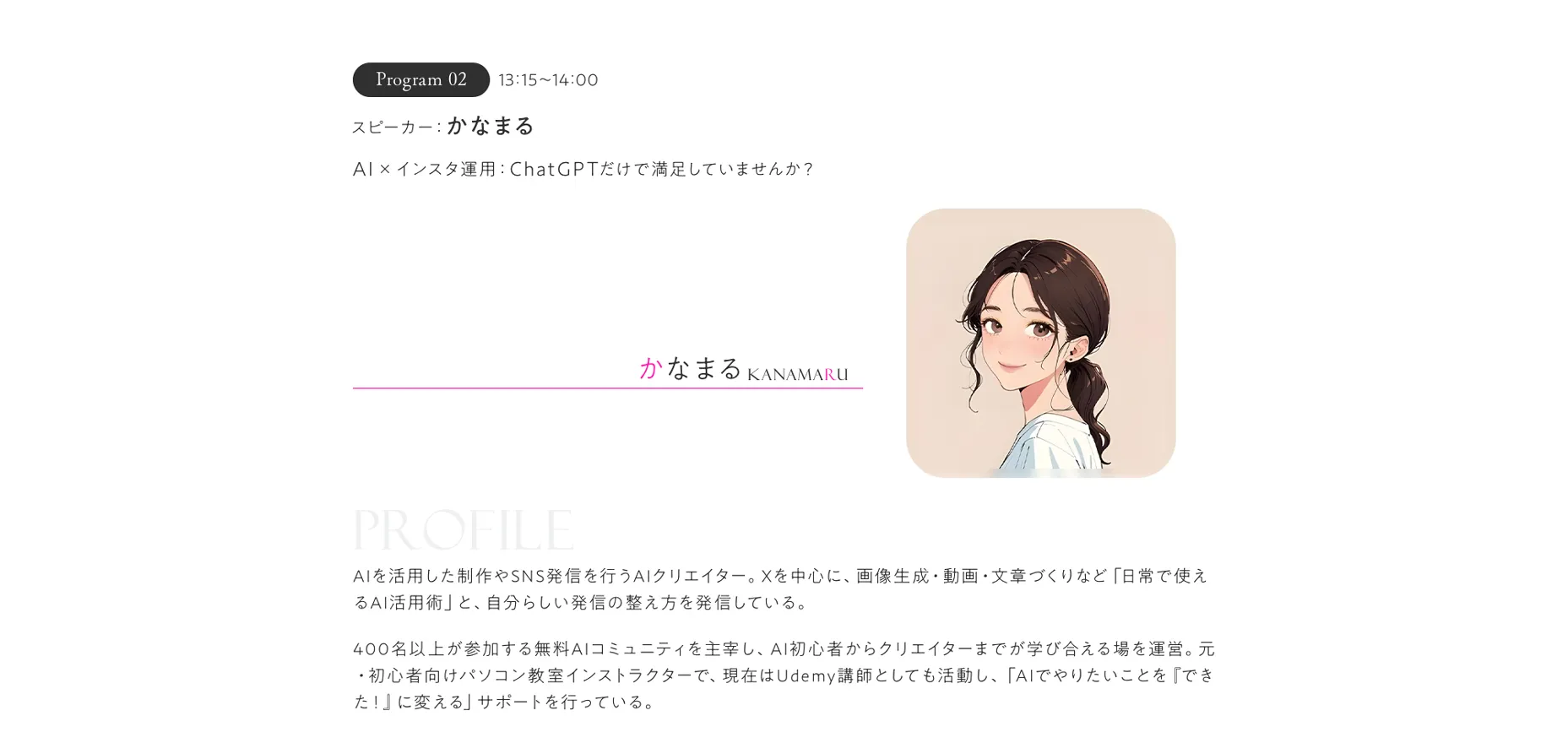 Program02 13:15～14:00 スピーカー:かなまるAI×インスタ運用:ChatGPTだけで満足していませんか？ AIを活用した制作やSNS発信を行うAIクリエイター。Xを中心に、画像生成・動画・文章づくりなど「日常で使えるAI活用術」と、自分らしい発信の整え方を発信している。400名以上が参加する無料AIコミュニティを主宰し、AI初心者からクリエイターまでが学び合える場を運営。元・初心者向けパソコン教室インストラクターで、現在はUdemy講師としても活動し、「AIでやりたいことを『できた！』に変える」サポートを行っている。
