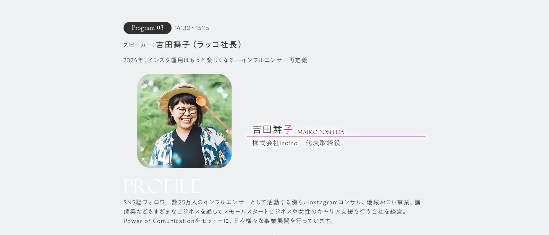 Program03 14:30～15:15 スピーカー:吉田舞子（ラッコ社長）2026年、インスタ運用はもっと楽しくなる―インフルエンサー再定義 SNS総フォロワー数25万人のインフルエンサーとして活動する傍ら、instagramコンサル、地域おこし事業、講師業などさまざまなビジネスを通してスモールスタートビジネスや女性のキャリア支援を行う会社を経営。Power of Comunicationをモットーに、日々様々な事業展開を行っています。