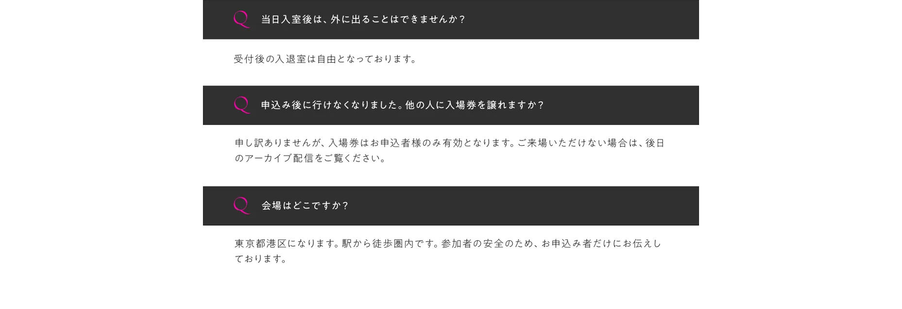 Q3:当日入室後は、外に出ることはできませんか？A3:受付後の入退室は自由となっております。Q4:申込み後に行けなくなりました。他の人に入場券を譲れますか？A4:。申し訳ありませんが、入場券はお申込者様のみ有効となります。ご来場いただけない場合は、後日のアーカイブ配信をご覧ください。Q5:会場はどこですか？A5:東京都港区になります。駅から徒歩圏内です。参加者の安全のため、お申込み者だけにお伝えしております。。